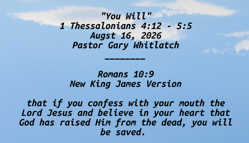 "You Will"
1 Thessalonians 4:12 - 5:5
Augst 16, 2026
Pastor Gary Whitlatch
________

Romans 10:9
New King James Version

that if you confess with your mouth the Lord Jesus and believe in your heart that God has raised Him from the dead, you will be saved. 