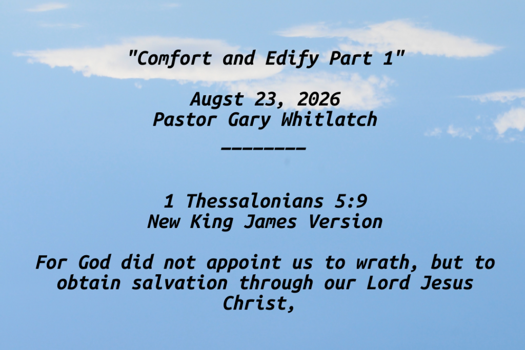 "Comfort and Edify Part 1"

Augst 23, 2026
Pastor Gary Whitlatch
________


1 Thessalonians 5:9
New King James Version

For God did not appoint us to wrath, but to obtain salvation through our Lord Jesus Christ,